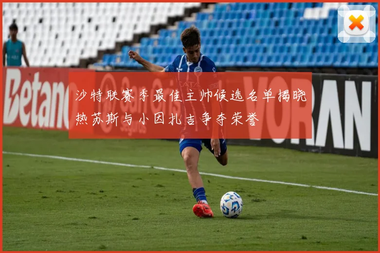 沙特联赛季最佳主帅候选名单揭晓热苏斯与小因扎吉争夺荣誉