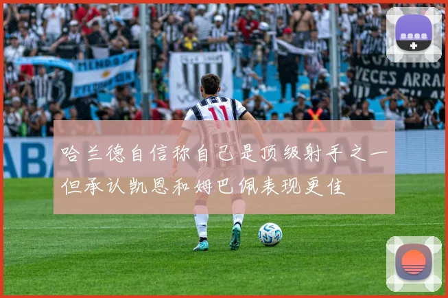 哈兰德自信称自己是顶级射手之一但承认凯恩和姆巴佩表现更佳