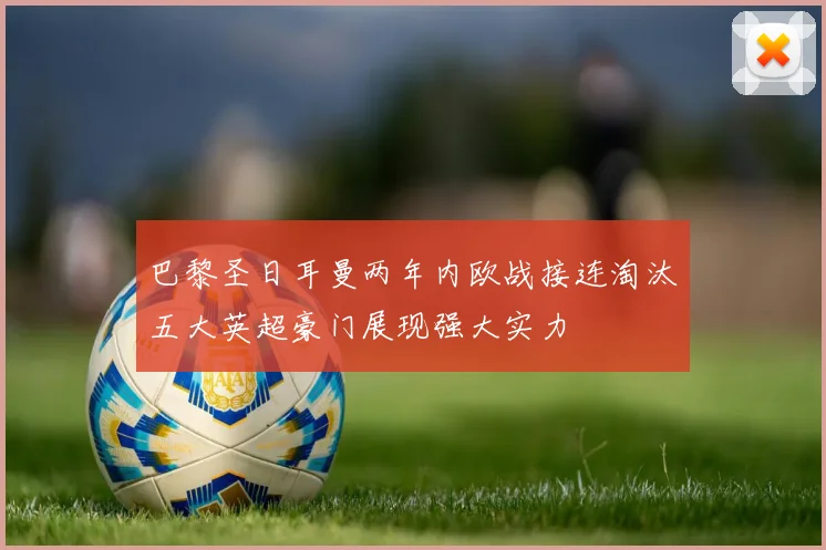 巴黎圣日耳曼两年内欧战接连淘汰五大英超豪门展现强大实力