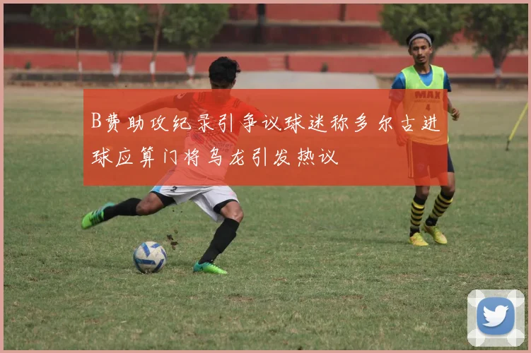 B费助攻纪录引争议球迷称多尔古进球应算门将乌龙引发热议