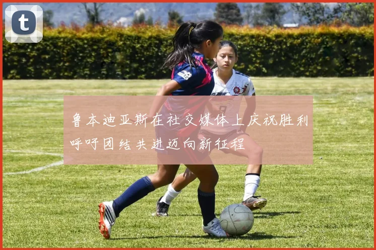 鲁本迪亚斯在社交媒体上庆祝胜利呼吁团结共进迈向新征程
