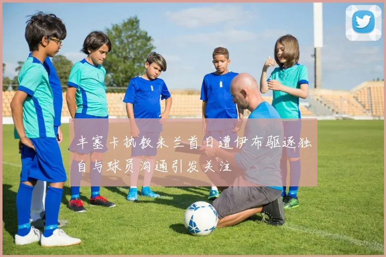 丰塞卡执教米兰首日遭伊布驱逐独自与球员沟通引发关注
