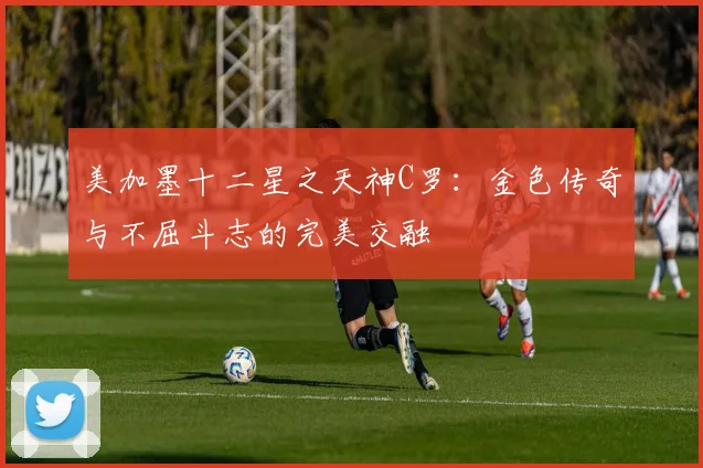 美加墨十二星之天神C罗：金色传奇与不屈斗志的完美交融