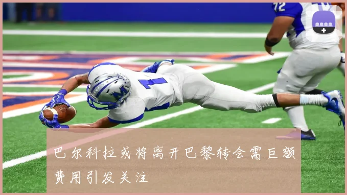 巴尔科拉或将离开巴黎转会需巨额费用引发关注