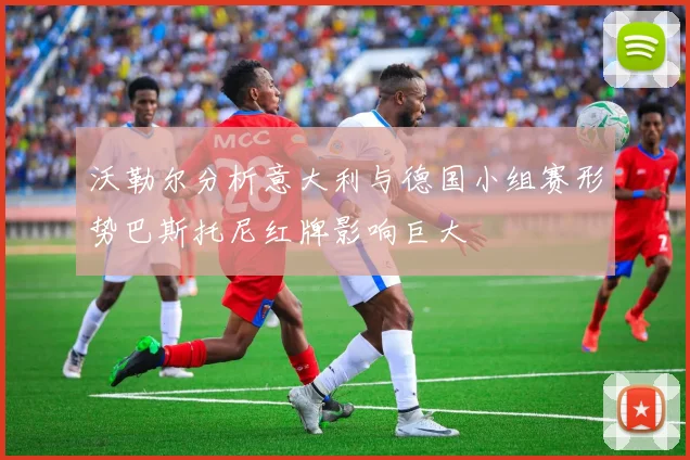 沃勒尔分析意大利与德国小组赛形势巴斯托尼红牌影响巨大