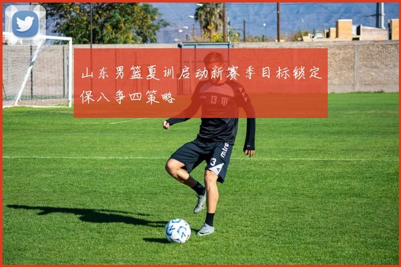 山东男篮夏训启动新赛季目标锁定保八争四策略