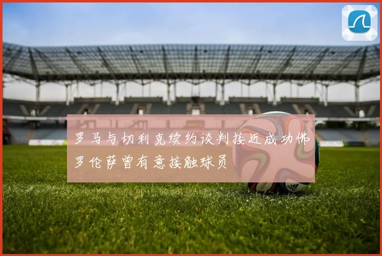 罗马与切利克续约谈判接近成功佛罗伦萨曾有意接触球员