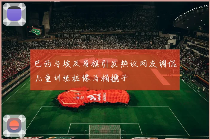 巴西与埃及角旗引发热议网友调侃儿童训练桩像马桶搋子