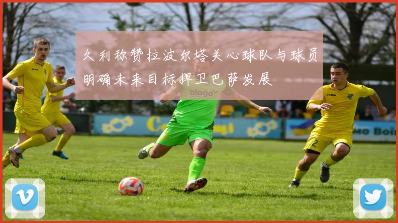久利称赞拉波尔塔关心球队与球员明确未来目标捍卫巴萨发展