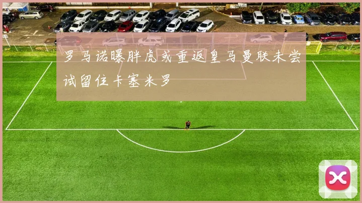 罗马诺曝胖虎或重返皇马曼联未尝试留住卡塞米罗