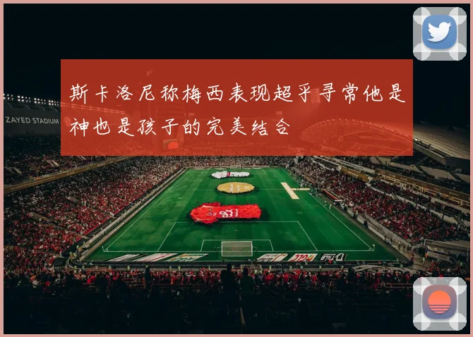斯卡洛尼称梅西表现超乎寻常他是神也是孩子的完美结合