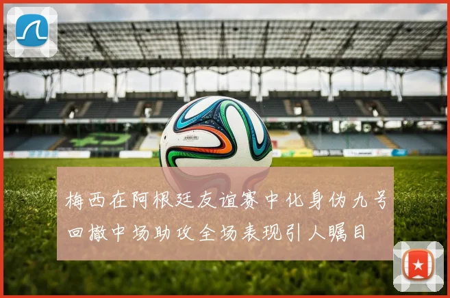 梅西在阿根廷友谊赛中化身伪九号回撤中场助攻全场表现引人瞩目