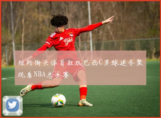 纽约街头体育狂欢巴西C罗球迷齐聚观看NBA总决赛