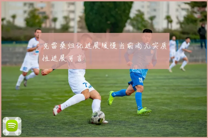 克雷桑归化进展缓慢当前尚无实质性进展可言