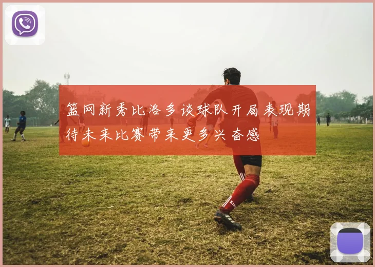 篮网新秀比洛多谈球队开局表现期待未来比赛带来更多兴奋感