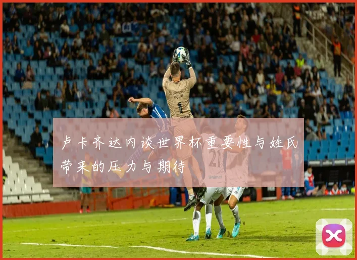 卢卡齐达内谈世界杯重要性与姓氏带来的压力与期待