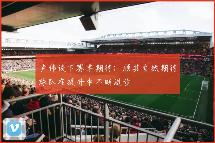 卢伟谈下赛季期待：顺其自然期待球队在提升中不断进步