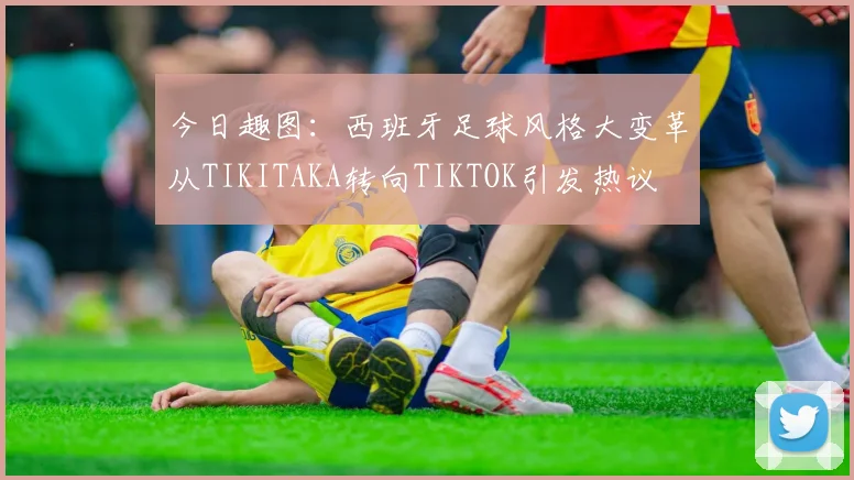 今日趣图：西班牙足球风格大变革从TIKITAKA转向TIKTOK引发热议