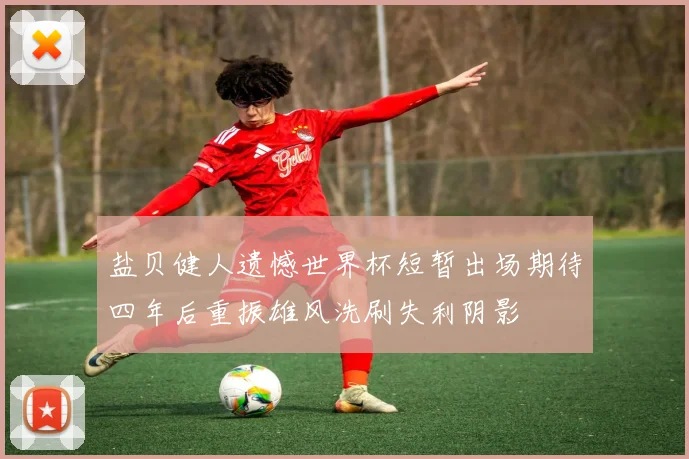 盐贝健人遗憾世界杯短暂出场期待四年后重振雄风洗刷失利阴影