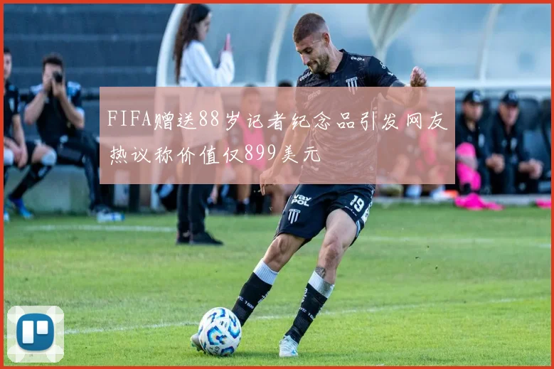 FIFA赠送88岁记者纪念品引发网友热议称价值仅899美元