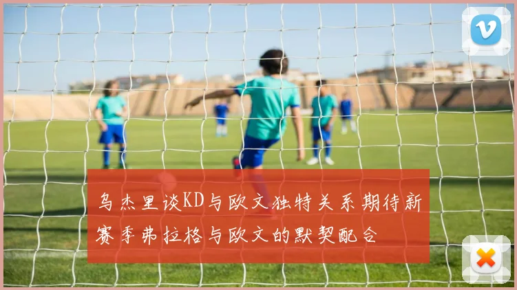 乌杰里谈KD与欧文独特关系期待新赛季弗拉格与欧文的默契配合