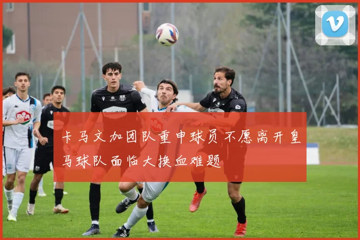 卡马文加团队重申球员不愿离开皇马球队面临大换血难题
