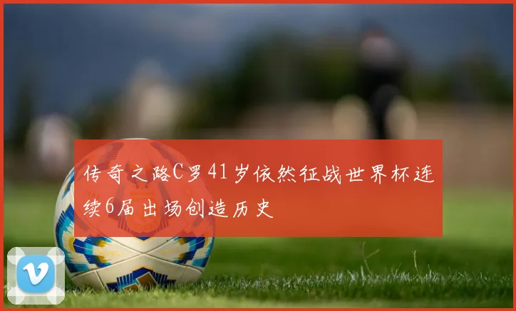 传奇之路C罗41岁依然征战世界杯连续6届出场创造历史