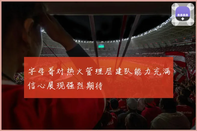 字母哥对热火管理层建队能力充满信心展现强烈期待