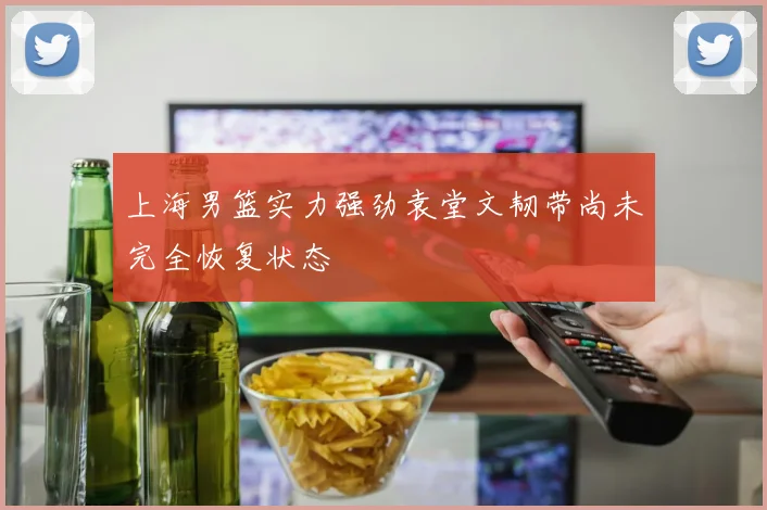 上海男篮实力强劲袁堂文韧带尚未完全恢复状态